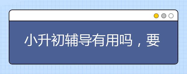 小升初辅导有用吗，要不要报名小升初辅导