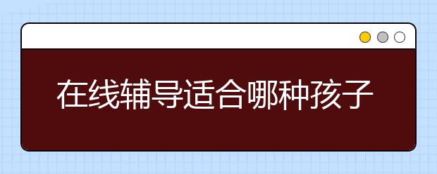 在线辅导适合哪种孩子？在线辅导效果怎么样？