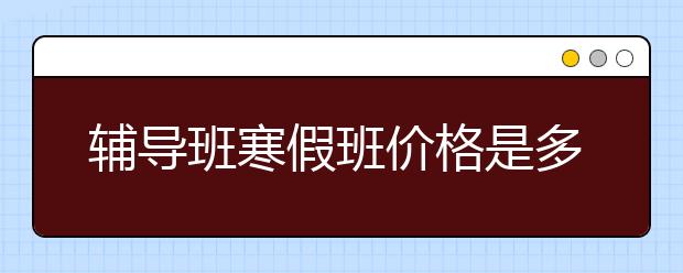 辅导班寒假班价格是多少？寒假班收费标准是什么？