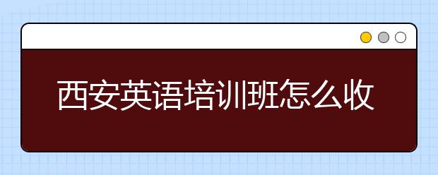 西安英语培训班怎么收费，西安英语培训班多少钱