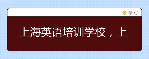 上海英语培训学校，上海英语培训学校哪家好?