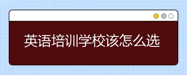 英语培训学校该怎么选择，英语培训学校哪家好