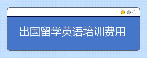 出国留学英语培训费用，出国留学英语培训多少钱?