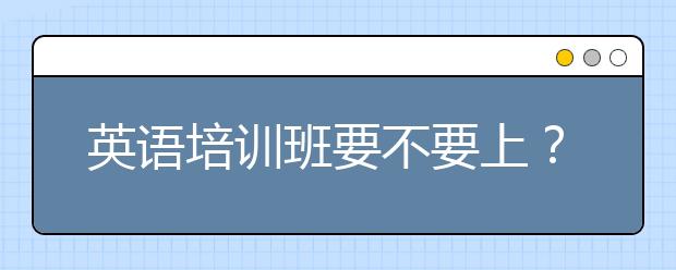 英语培训班要不要上？线上英语培训班怎么样？