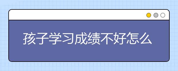 孩子学习成绩不好怎么办，怎么提高孩子的学习成绩