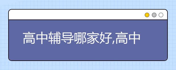 高中辅导哪家好,高中有必要报辅导班吗