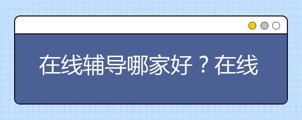 在线辅导哪家好？在线辅导好不好？