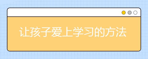 让孩子爱上学习的方法 家长教育孩子学习的正确打开方式