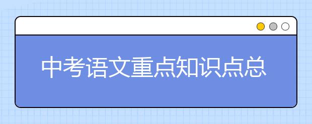 中考语文重点知识点总结，教你如何提升语文成绩