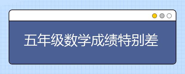 五年级数学成绩特别差怎么办？提升小学五年级数学成绩计划