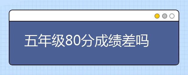 五年级80分成绩差吗？五年级成绩差还有救吗？