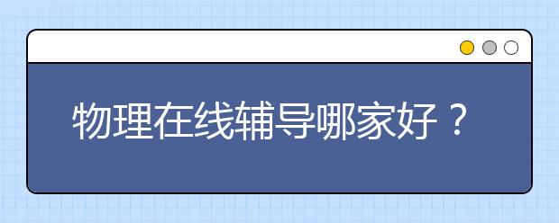 物理在线辅导哪家好？网上补课物理哪个好？