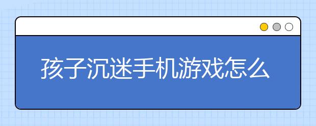 孩子沉迷手机游戏怎么办？