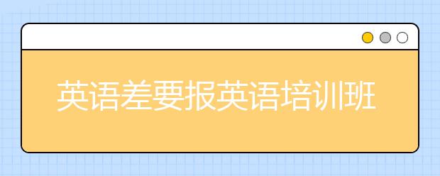 英语差要报英语培训班吗，怎么选择英语培训班?