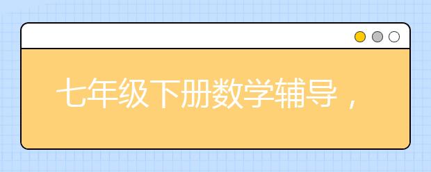 七年级下册数学辅导，初一下册数学补习