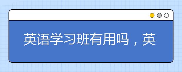 英语学习班有用吗，英语学习班联系电话