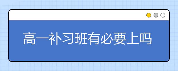 高一补习班有必要上吗，高一补习班联系电话