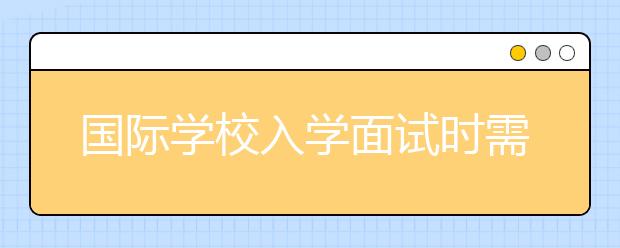 国际学校入学面试时需要注意哪些问题？这6大面试技巧让孩子顺利通过！