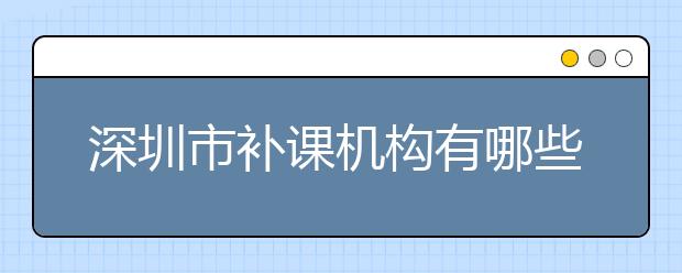 深圳市补课机构有哪些？深圳市补课机构哪个好？