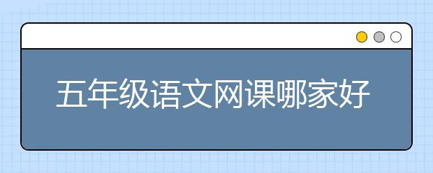 五年级语文网课哪家好？五年级语文网校排名