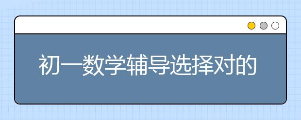 初一数学辅导选择对的培训班很重要