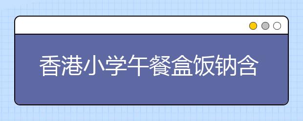 香港小学午餐盒饭钠含量超标63% 香港卫生署要求盒饭供应商逐年减钠！