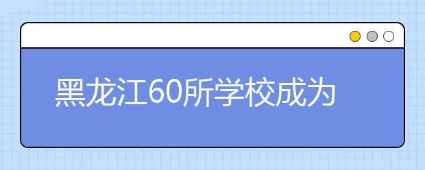 黑龙江60所学校成为国防教育示范校 位居东北地区前列！