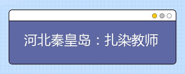 河北秦皇岛：扎染教师指导小朋友学习扎染