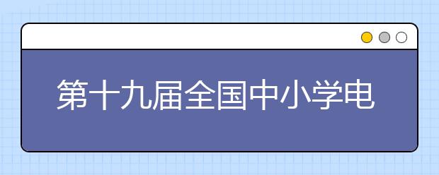 第十九届全国中小学电脑制作活动夏令营成功举办 约3000名学生参加角逐