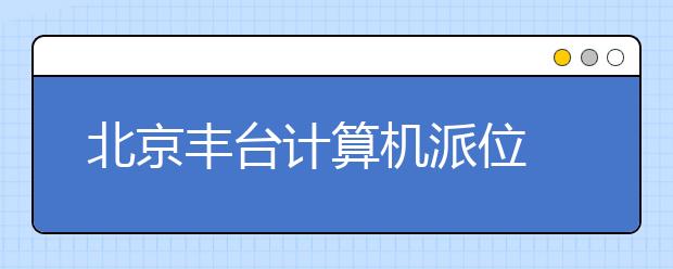 北京丰台计算机派位 确保公平公正