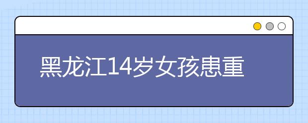 黑龙江14岁女孩患重病 自己偷买寿衣不想给家里添负担！