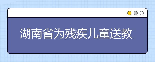 湖南省为残疾儿童送教上门 为每个残疾儿童“量身定制”送教方案