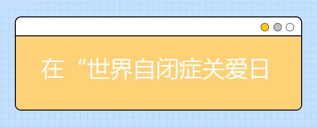 在“世界自闭症关爱日”的前夕 扬州民众呼吁社会关爱“星星的孩子”