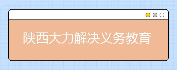 陕西大力解决义务教育“城区挤”问题 投入11亿增加中小学教育资源