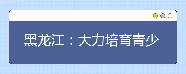 黑龙江：大力培育青少年体育素养和体育精神