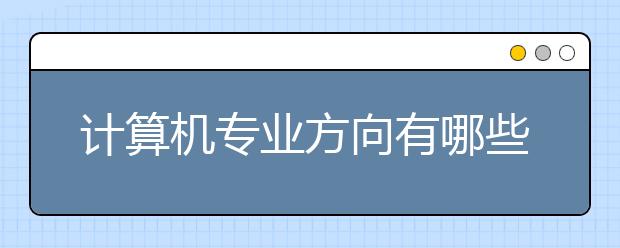 计算机专业方向有哪些专业？为您提供2020年专业方向分析！