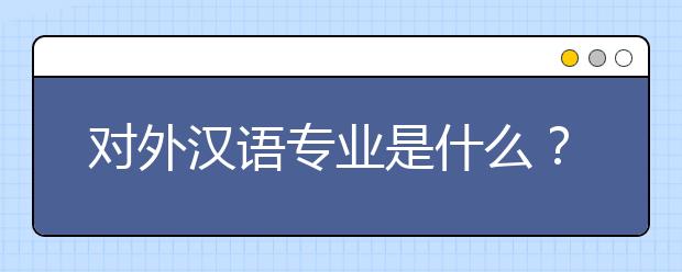 对外汉语专业是什么？对外汉语专业好就业吗？