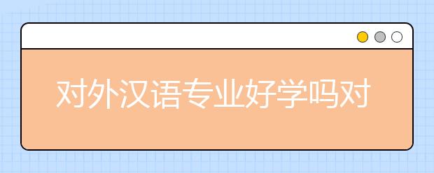 对外汉语专业好学吗对？对外汉语专业培养目标