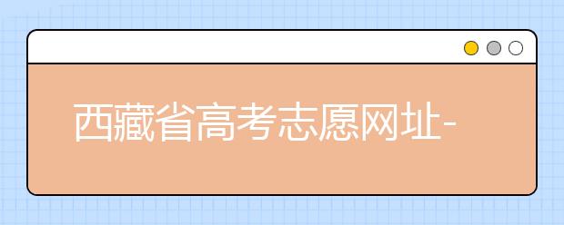 西藏省高考志愿网址-高考志愿填报技巧​注意这两点！