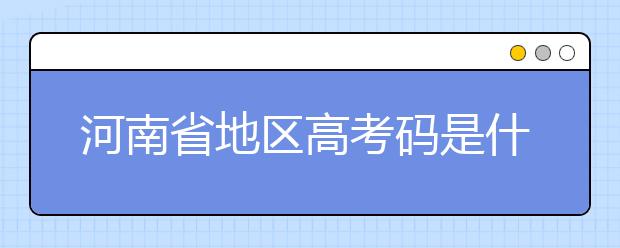 河南省地区高考码是什么？为您整理河南省地区全部大学信息代码~