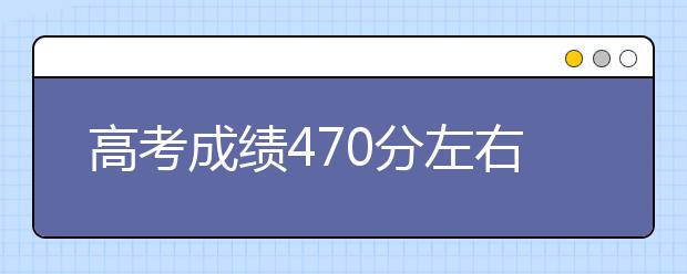 高考成绩470分左右可以报考哪些学校？整理信息汇总如下！