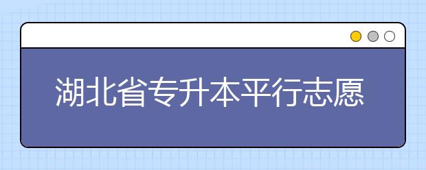 湖北省专升本平行志愿填报录取规则，一文看懂！