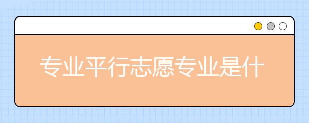 专业平行志愿专业是什么？专业平行志愿专业怎么填？