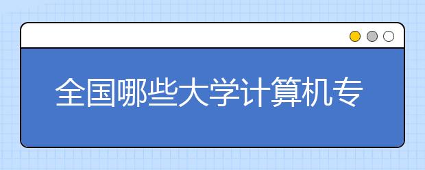 全国哪些大学计算机专业好？计算机专业院校学科评比排名