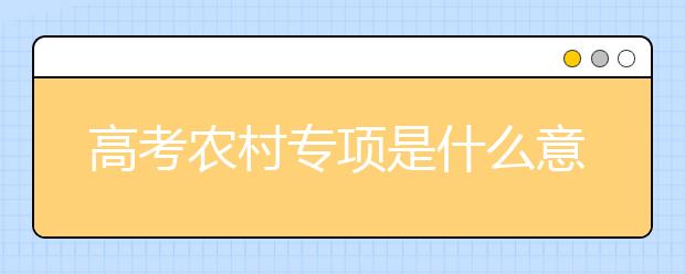 高考农村专项是什么意思？填报高考农村专业计划有什么要求？