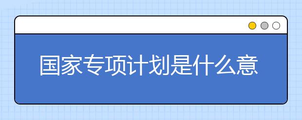 国家专项计划是什么意思？国家专项计划大学名单