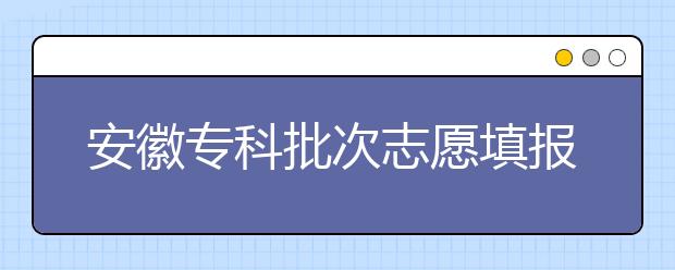 安徽专科批次志愿填报时间是什么？一文看懂！