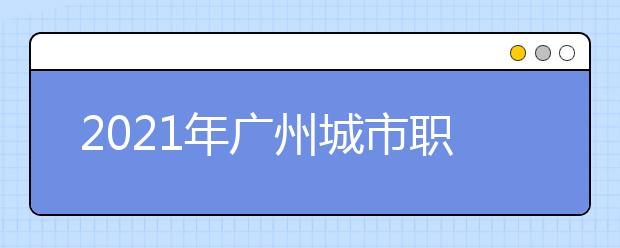 2021年广州城市职业学院王牌专业有哪些？