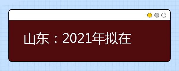 山东：2021年拟在山东省招生专业（专业类）选考科目要求的说明