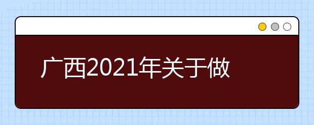 广西2021年关于做好高等职业院校单独考试招生和高等职业院校对口中等职业学校毕业生自主招生试点工作的通知